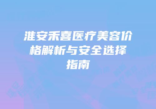 淮安禾喜医疗美容价格解析与安全选择指南