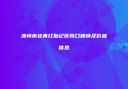 漳州市祛青红胎记医院口碑榜及价格信息