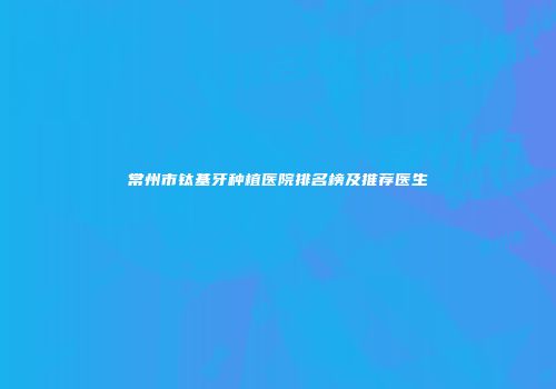 常州市钛基牙种植医院排名榜及推荐医生
