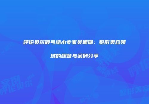 呼伦贝尔颧弓缩小专家吴珊珊：整形美容领域的翘楚与案例分享