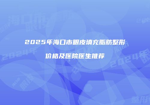 2025年海口市眼皮填充脂肪整形价格及医院医生推荐