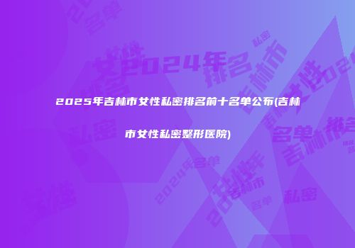 2025年吉林市女性私密排名前十名单公布(吉林市女性私密整形医院)
