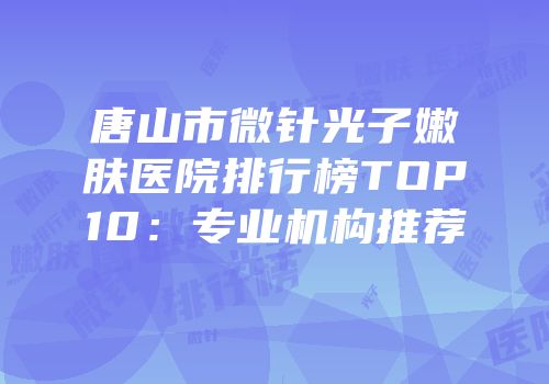 唐山市微针光子嫩肤医院排行榜TOP10：专业机构推荐