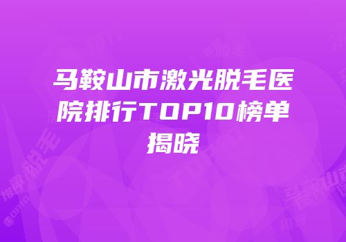马鞍山市激光脱毛医院排行TOP10榜单揭晓