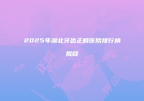 2025年湖北牙齿正畸医院排行榜揭晓