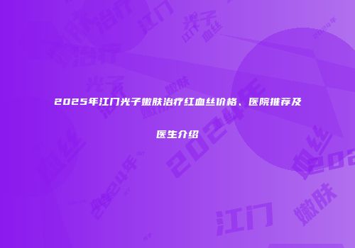 2025年江门光子嫩肤治疗红血丝价格、医院推荐及医生介绍