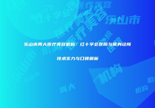 乐山市两大医疗美容机构：红十字会医院与丽身诊所技术实力与口碑解析