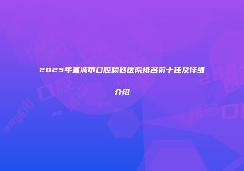 2025年宣城市口腔喷砂医院排名前十佳及详细介绍