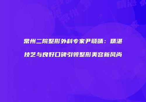 常州二院整形外科专家尹晓晴：精湛技艺与良好口碑引领整形美容新风尚