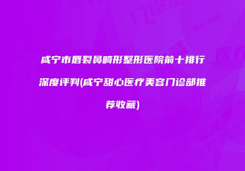 咸宁市唇裂鼻畸形整形医院前十排行深度评判(咸宁甜心医疗美容门诊部推荐收藏)