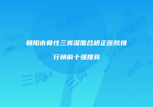 朝阳市骨性三类深覆合矫正医院排行榜前十强推荐