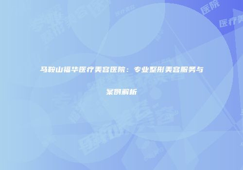 马鞍山福华医疗美容医院：专业整形美容服务与案例解析