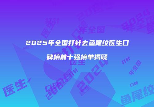 2025年全国打针去鱼尾纹医生口碑榜前十强榜单揭晓