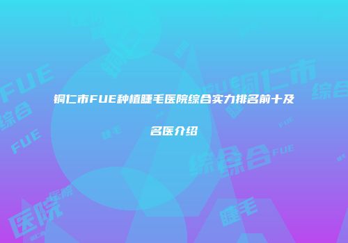 铜仁市FUE种植睫毛医院综合实力排名前十及名医介绍
