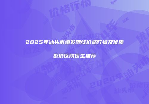 2025年汕头市植发际线价格行情及优质整形医院医生推荐