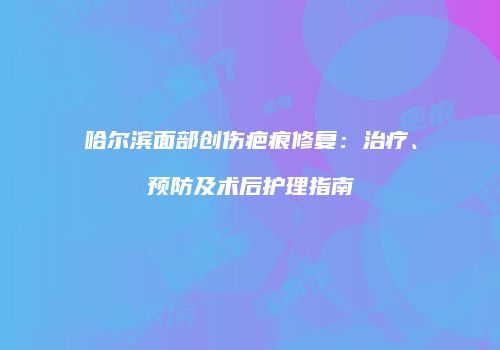 哈尔滨面部创伤疤痕修复：治疗、预防及术后护理指南