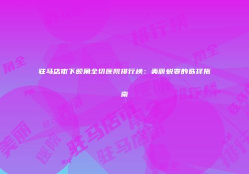 驻马店市下颌角全切医院排行榜：美丽蜕变的选择指南