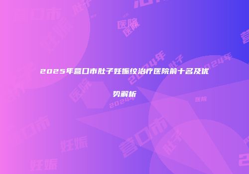 2025年营口市肚子妊娠纹治疗医院前十名及优势解析