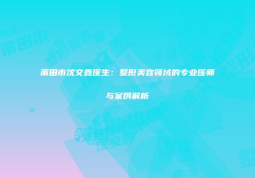 莆田市沈文鑫医生：整形美容领域的专业医师与案例解析