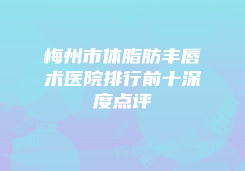梅州市体脂肪丰唇术医院排行前十深度点评