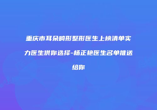 重庆市耳朵畸形整形医生上榜清单实力医生供你选择-杨正艳医生名单推送给你