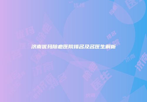 济南优玛除疤医院排名及名医生解析