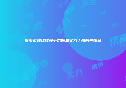 济南市埋线隆鼻手术医生实力十强榜单揭晓