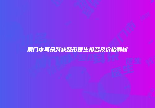 厦门市耳朵残缺整形医生排名及价格解析