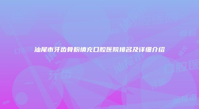 汕尾市牙齿骨粉填充口腔医院排名及详细介绍