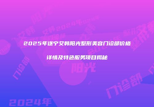 2025年遂宁艾韩阳光整形美容门诊部价格详情及特色服务项目揭秘