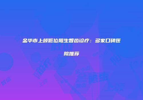 金华市上颌低位阻生智齿诊疗：多家口碑医院推荐