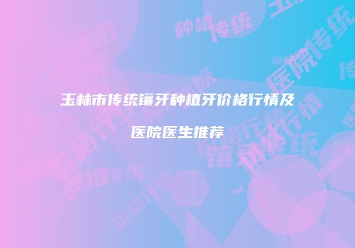 玉林市传统镶牙种植牙价格行情及医院医生推荐