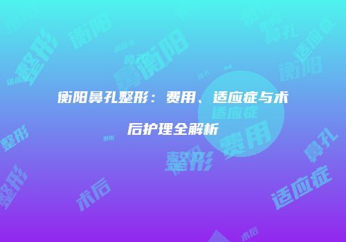 衡阳鼻孔整形：费用、适应症与术后护理全解析