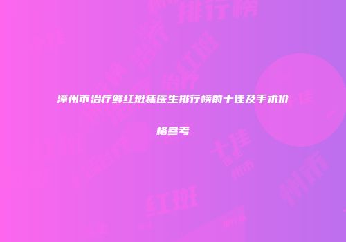漳州市治疗鲜红斑痣医生排行榜前十佳及手术价格参考