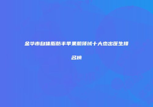 金华市自体脂肪丰苹果肌领域十大杰出医生排名榜