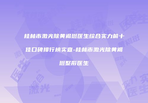 桂林市激光除黄褐斑医生综合实力前十佳口碑排行榜实查-桂林市激光除黄褐斑整形医生