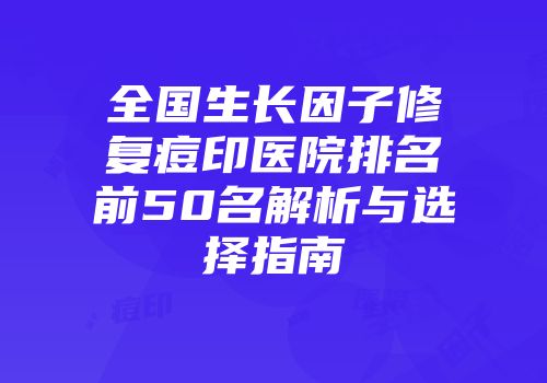 全国生长因子修复痘印医院排名前50名解析与选择指南