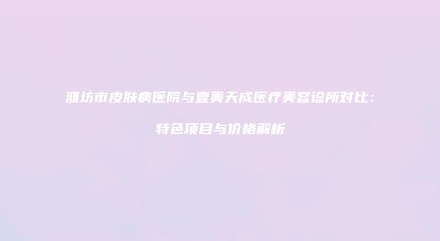 潍坊市皮肤病医院与壹美天成医疗美容诊所对比：特色项目与价格解析