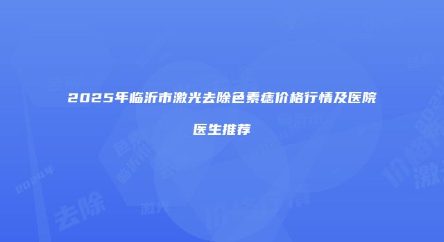 2025年临沂市激光去除色素痣价格行情及医院医生推荐