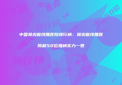 中国鼻尖做线雕医院排行榜：鼻尖做线雕医院前50位强榜实力一览