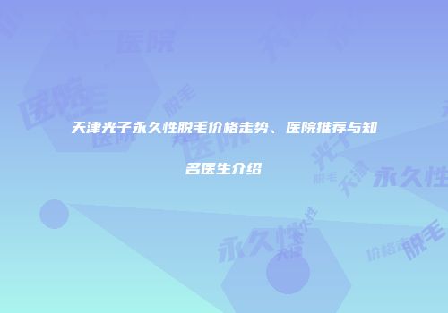 天津光子永久性脱毛价格走势、医院推荐与知名医生介绍