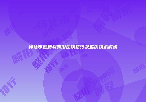 怀化市唇腭裂畸形医院排行及整形技术解析