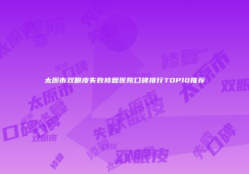 太原市双眼皮失败修复医院口碑排行TOP10推荐