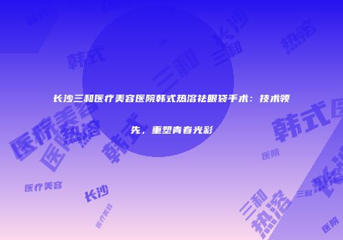 长沙三和医疗美容医院韩式热溶祛眼袋手术：技术领先，重塑青春光彩
