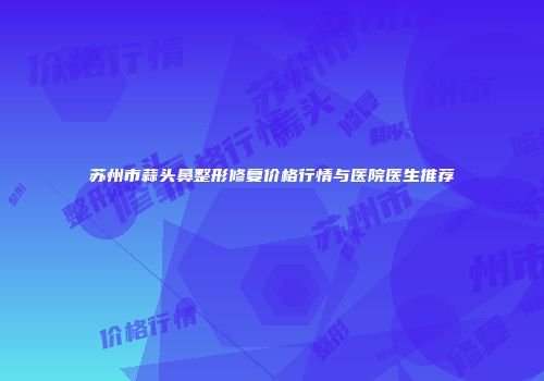 苏州市蒜头鼻整形修复价格行情与医院医生推荐
