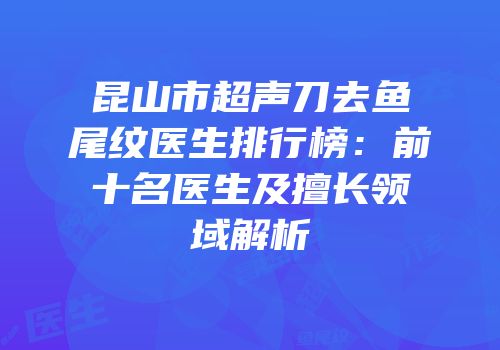 昆山市超声刀去鱼尾纹医生排行榜：前十名医生及擅长领域解析