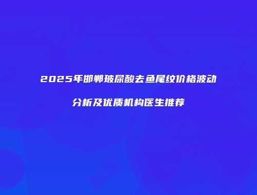 2025年邯郸玻尿酸去鱼尾纹价格波动分析及优质机构医生推荐