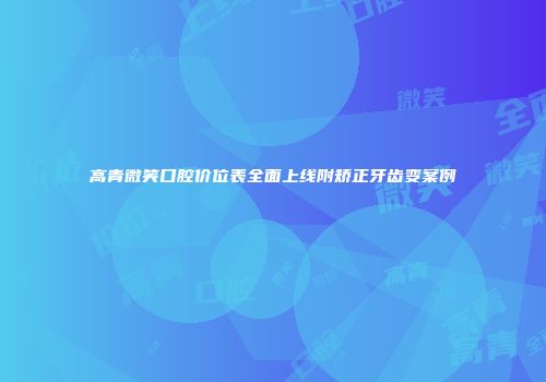 高青微笑口腔价位表全面上线附矫正牙齿变案例