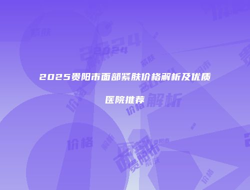 2025贵阳市面部紧肤价格解析及优质医院推荐