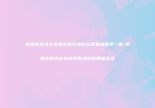 阜阳市激光去色素沉着价格价位表重点推荐一览-阜阳市激光去色素沉着术后费用是多少